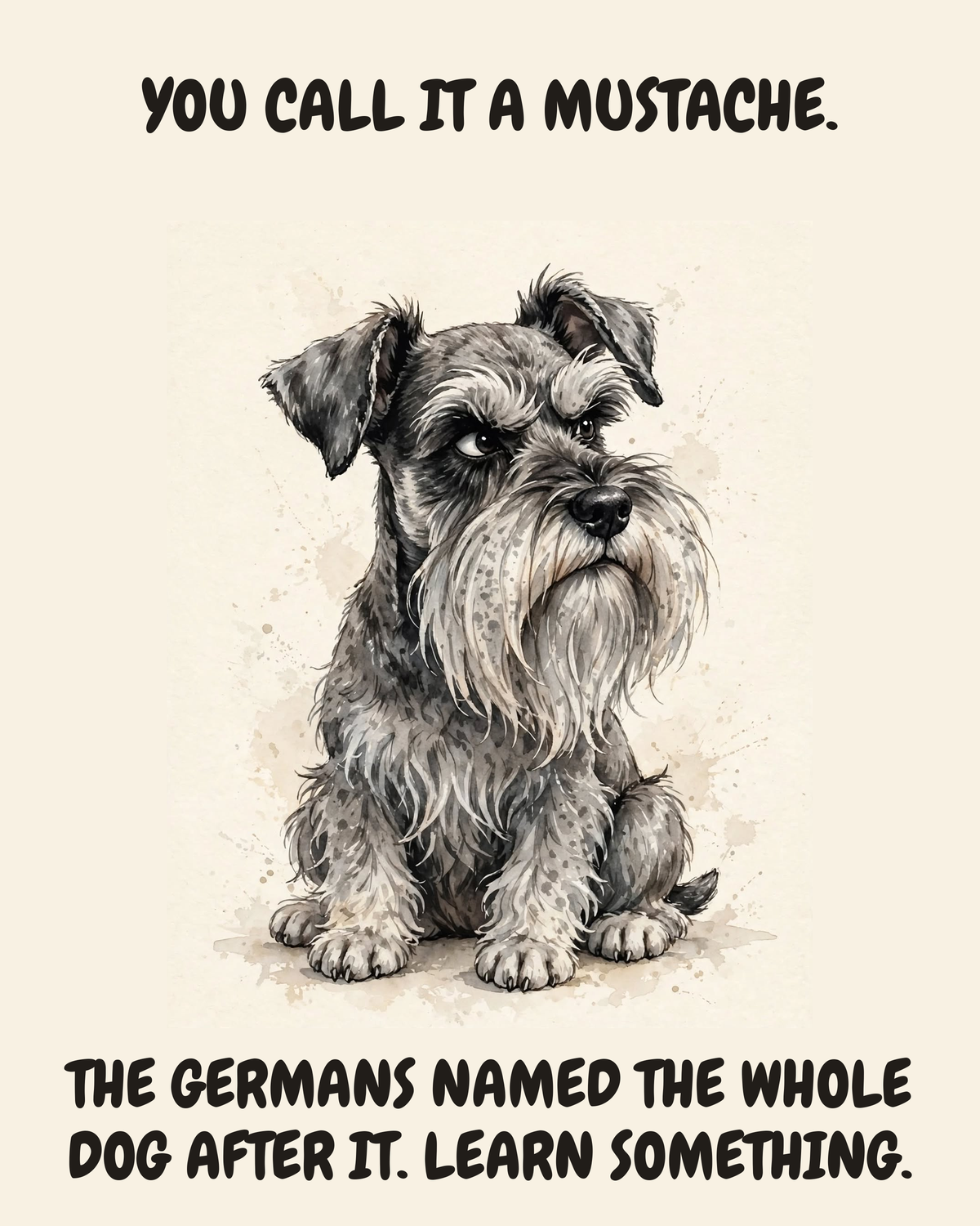 Judgmental Miniature Schnauzer watercolor art print — "YOU CALL IT A MUSTACHE. THE GERMANS NAMED THE WHOLE DOG AFTER IT. LEARN SOMETHING." Unframed print artwork.