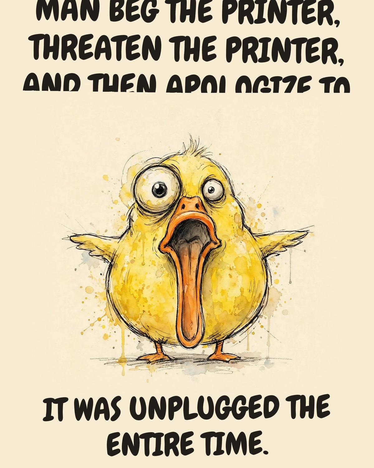 Yellow Duck watercolor art print with the saying "I WATCHED A GROWN MAN BEG THE PRINTER, THREATEN THE PRINTER, AND THEN APOLOGIZE TO THE PRINTER. IT WAS UNPLUGGED THE ENTIRE TIME."