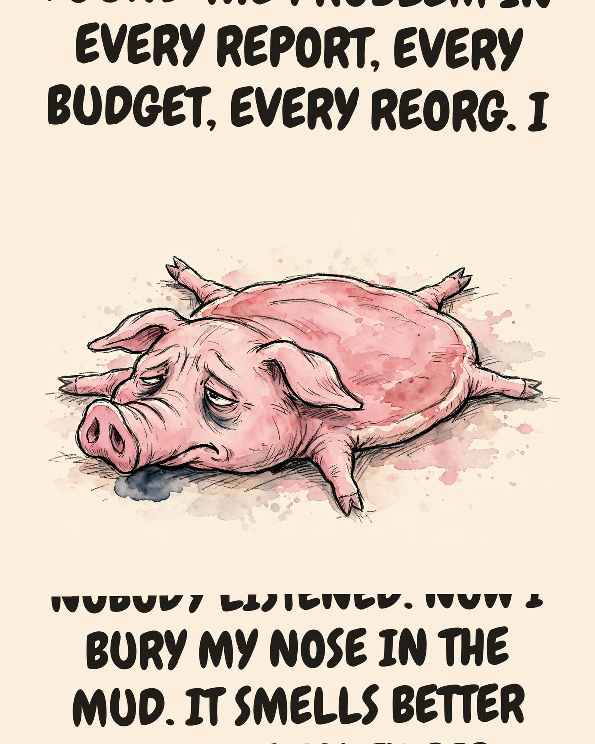 Pig watercolor art print with the saying "MY SENSE OF SMELL FOUND THE PROBLEM IN EVERY REPORT, EVERY BUDGET, EVERY REORG. I FLAGGED ALL OF THEM, EARLY, FOR FREE. NOBODY LISTENED. NOW I BURY MY NOSE IN THE MUD. IT SMELLS BETTER THAN THE TRUTH DID."