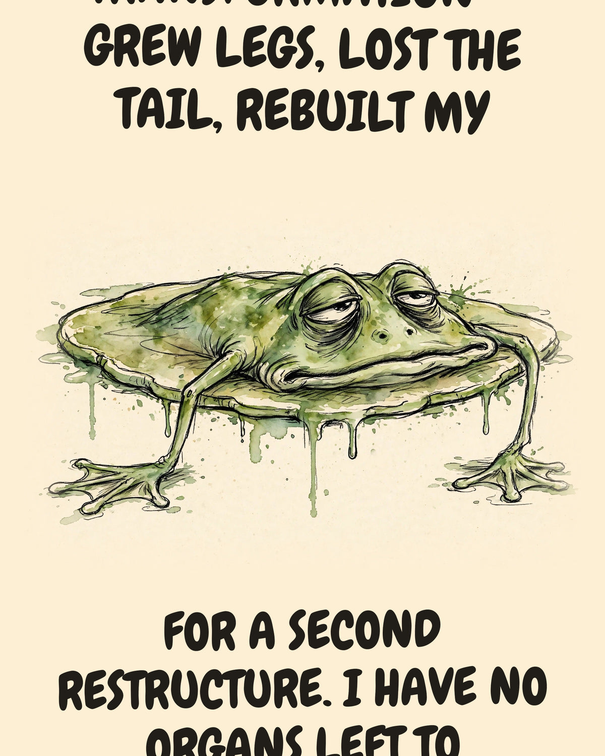 Frog watercolor art print with the saying "I ALREADY SURVIVED ONE COMPLETE TRANSFORMATION — GREW LEGS, LOST THE TAIL, REBUILT MY ENTIRE BODY BECAUSE CIRCUMSTANCES DEMANDED IT. THE COMPANY IS ASKING FOR A SECOND RESTRUCTURE. I HAVE NO ORGANS LEFT TO REORGANIZE."