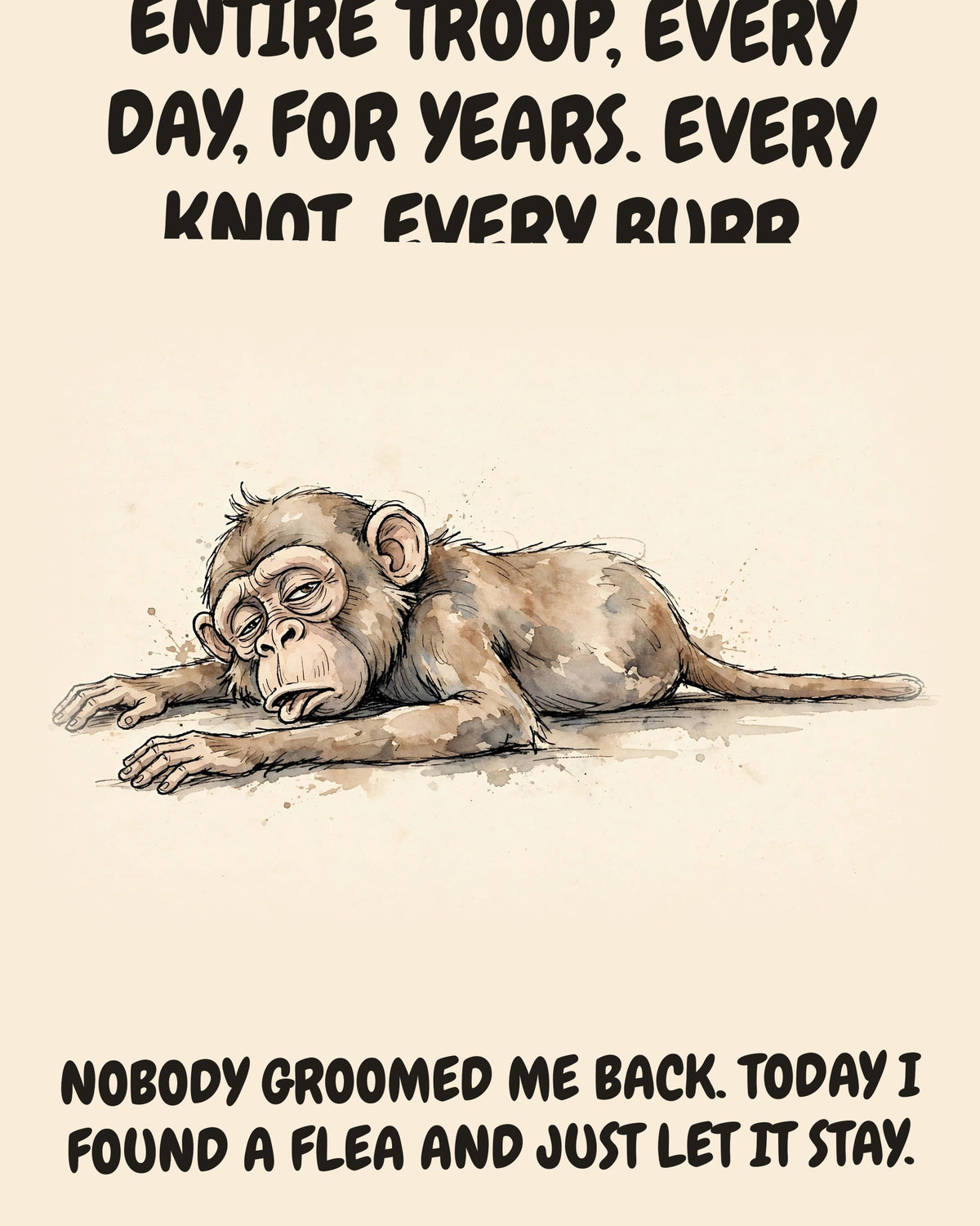 Monkey watercolor art print with the saying "I HAVE GROOMED THIS ENTIRE TROOP, EVERY DAY, FOR YEARS. EVERY KNOT, EVERY BURR, EVERY FEELING. NOBODY GROOMED ME BACK. TODAY I FOUND A FLEA AND JUST LET IT STAY."