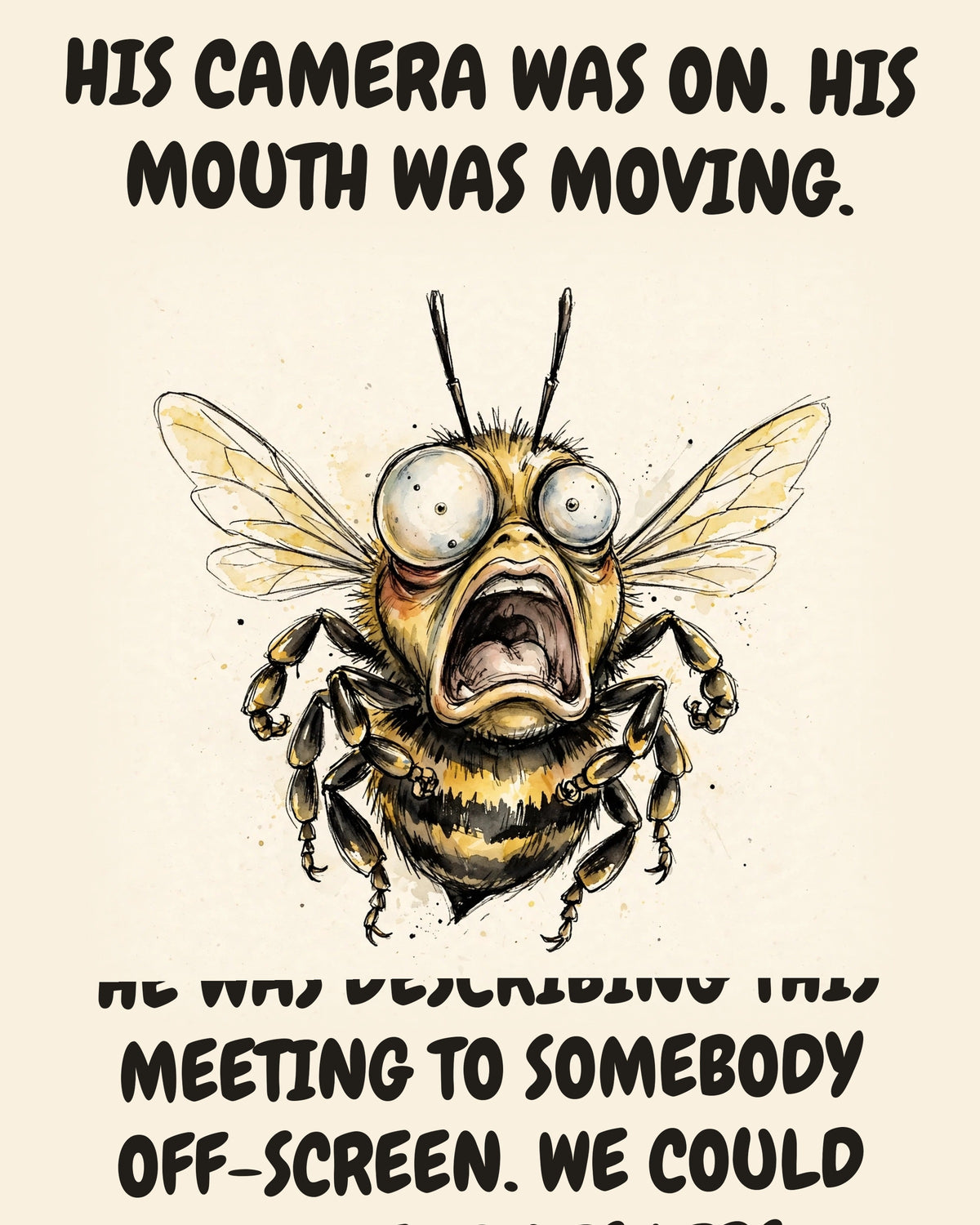 Bee watercolor art print with the saying "HIS CAMERA WAS ON. HIS MOUTH WAS MOVING. HE WAS DESCRIBING THIS MEETING TO SOMEBODY OFF-SCREEN. WE COULD ALL READ HIS LIPS."