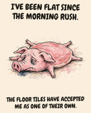 Pig watercolor art print with the saying "I'VE BEEN FLAT SINCE THE MORNING RUSH. THE FLOOR TILES HAVE ACCEPTED ME AS ONE OF THEIR OWN."