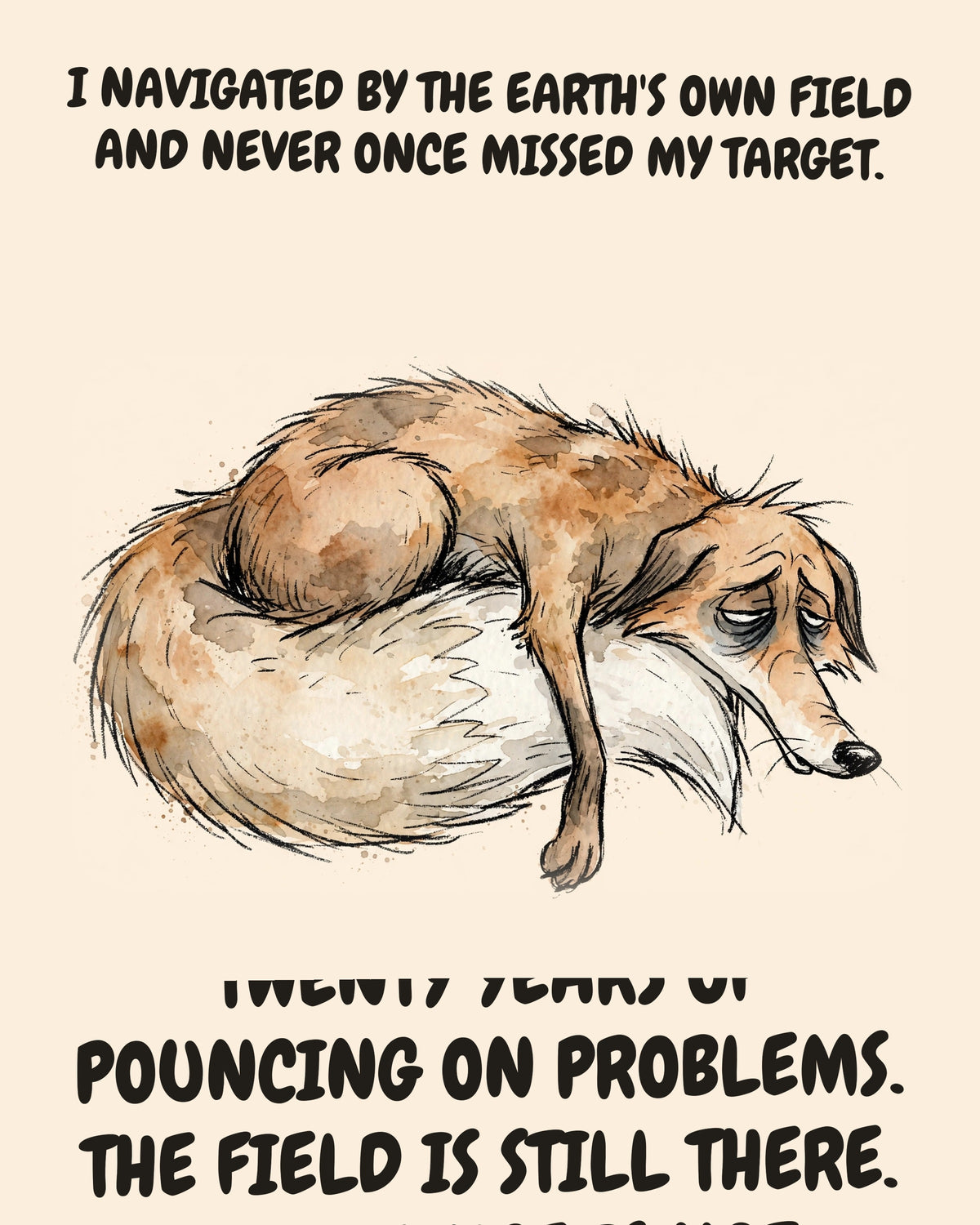 Fox watercolor art print with the saying "I NAVIGATED BY THE EARTH'S OWN FIELD AND NEVER ONCE MISSED MY TARGET. TWENTY YEARS OF POUNCING ON PROBLEMS. THE FIELD IS STILL THERE. THE POUNCE IS NOT."