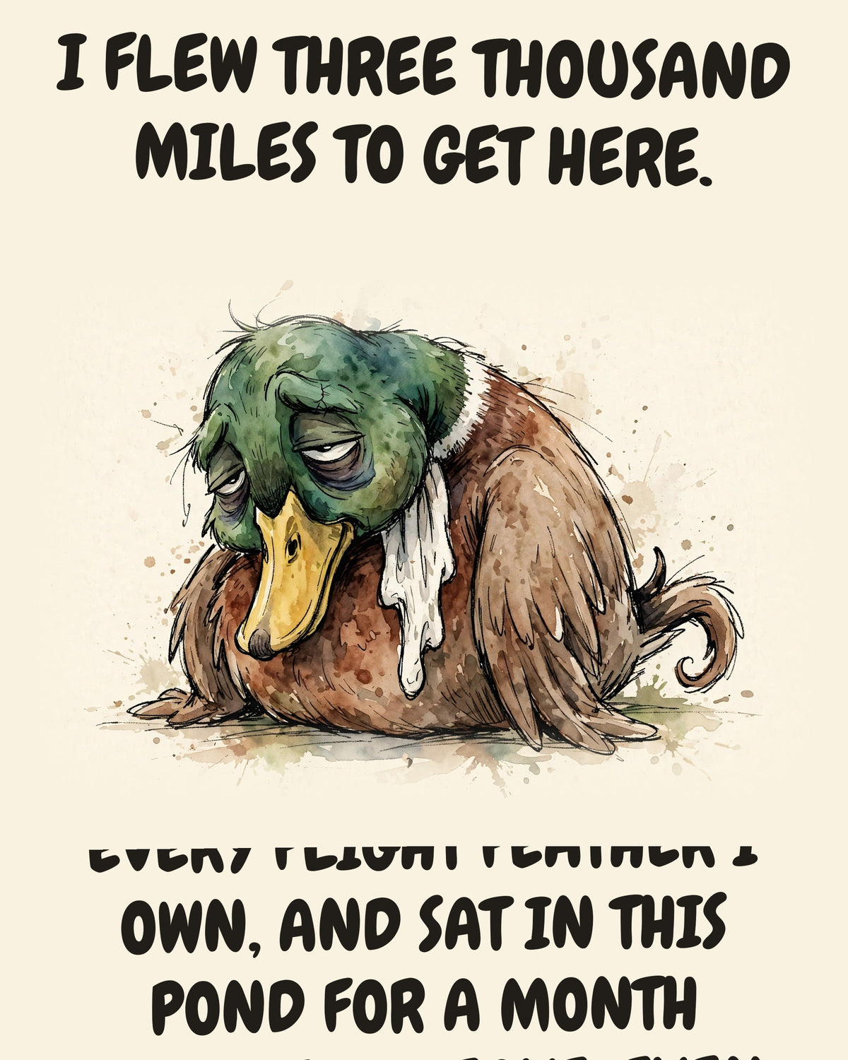 Mallard watercolor art print with the saying "I FLEW THREE THOUSAND MILES TO GET HERE. THEN I MOLTED, LOST EVERY FLIGHT FEATHER I OWN, AND SAT IN THIS POND FOR A MONTH UNABLE TO LEAVE. EVEN ESCAPING IS ON HOLD."