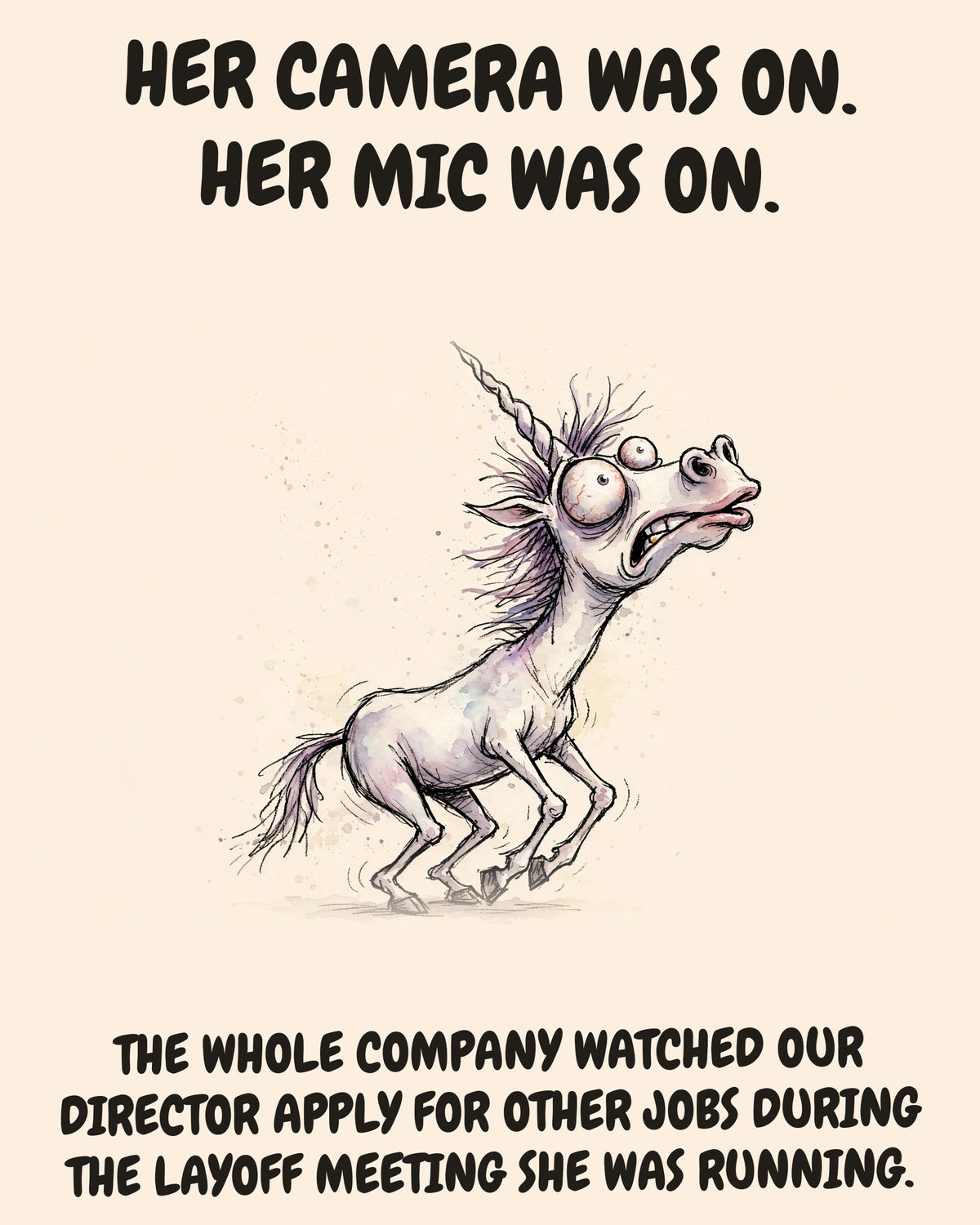 Unicorn watercolor art print with the saying "HER CAMERA WAS ON. HER MIC WAS ON. THE WHOLE COMPANY WATCHED OUR DIRECTOR APPLY FOR OTHER JOBS DURING THE LAYOFF MEETING SHE WAS RUNNING."