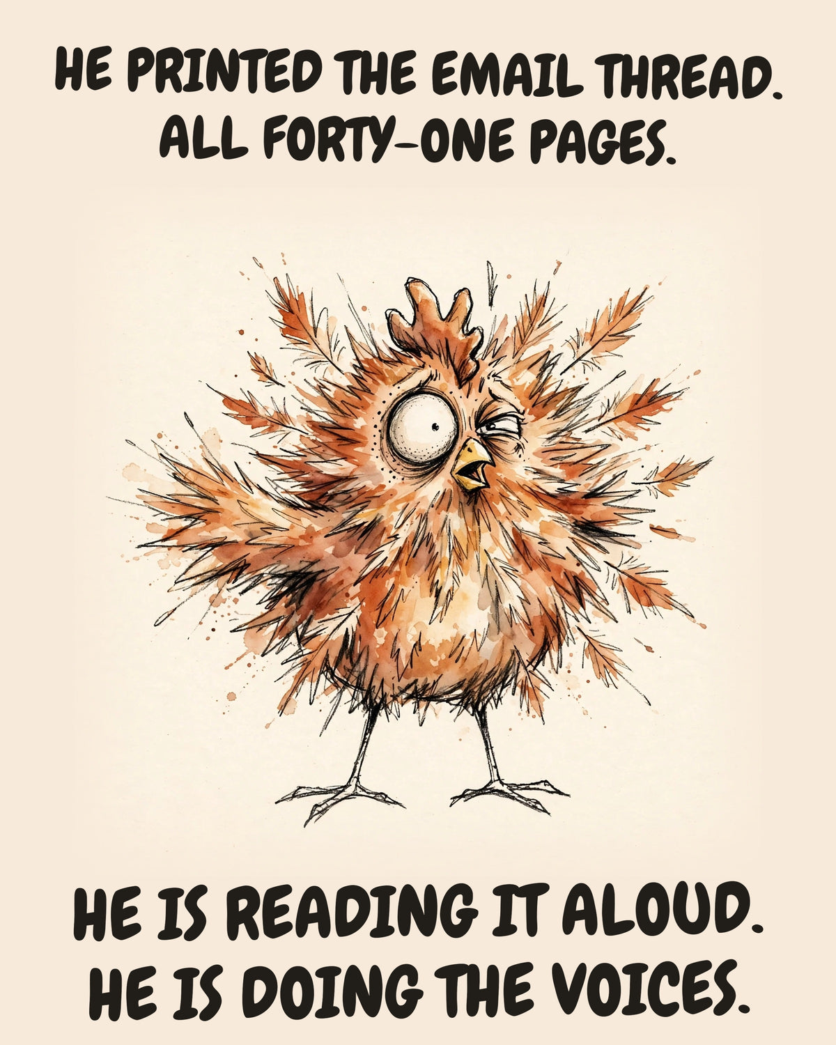 Chicken watercolor art print with the saying "HE PRINTED THE EMAIL THREAD. ALL FORTY-ONE PAGES. HE IS READING IT ALOUD. HE IS DOING THE VOICES."
