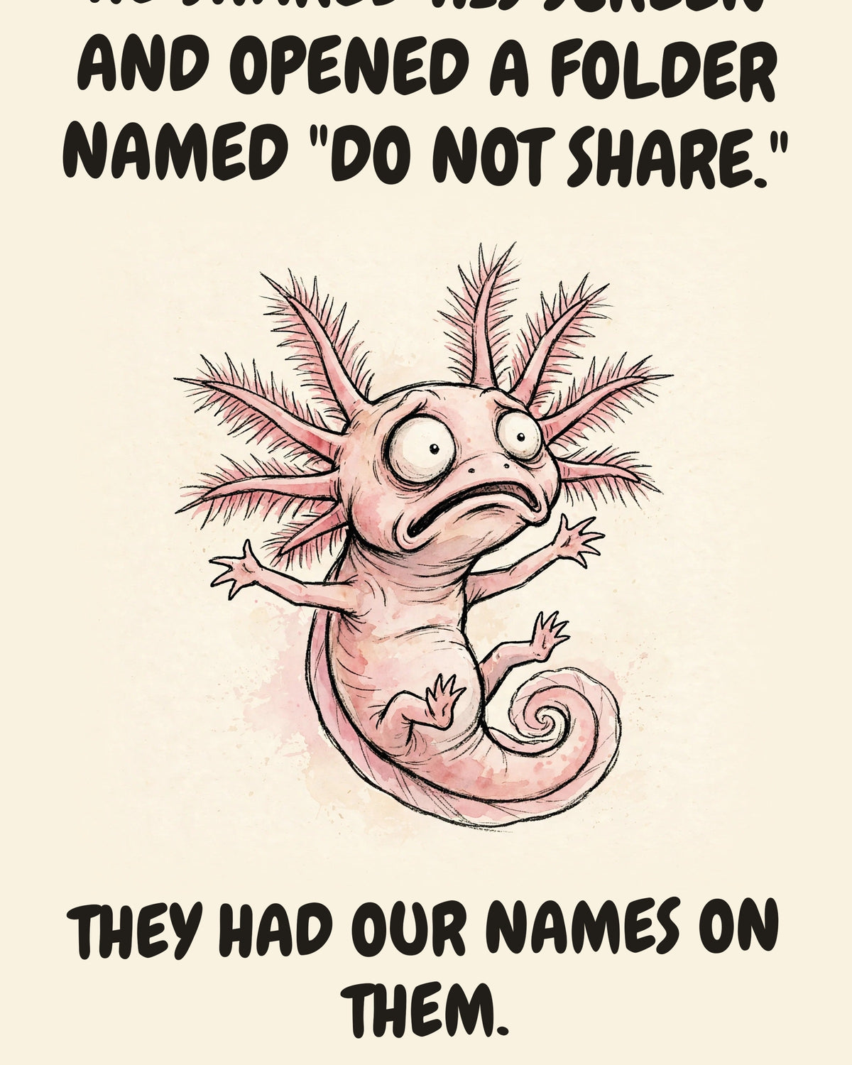 Axolotl watercolor art print with the saying "HE SHARED HIS SCREEN AND OPENED A FOLDER NAMED "DO NOT SHARE." IT HAD SUBFOLDERS. THEY HAD OUR NAMES ON THEM."