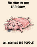Pig watercolor art print with the saying "NO MUD IN THIS BATHROOM, SO I BECAME THE PUDDLE."